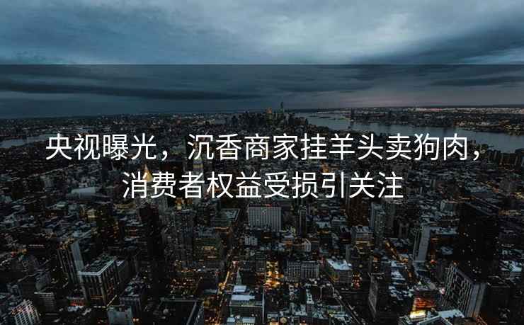 央視曝光，沉香商家掛羊頭賣狗肉，消費者權益受損引關注
