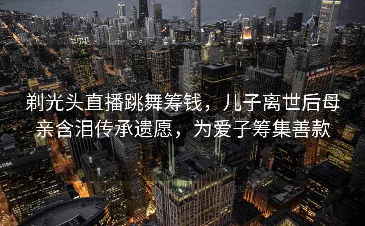 剃光頭直播跳舞籌錢，兒子離世后母親含淚傳承遺愿，為愛子籌集善款