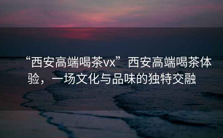 “西安高端喝茶vx”西安高端喝茶體驗，一場文化與品味的獨特交融