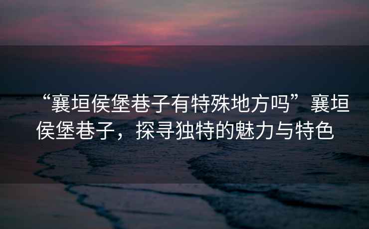 “襄垣侯堡巷子有特殊地方嗎”襄垣侯堡巷子，探尋獨(dú)特的魅力與特色