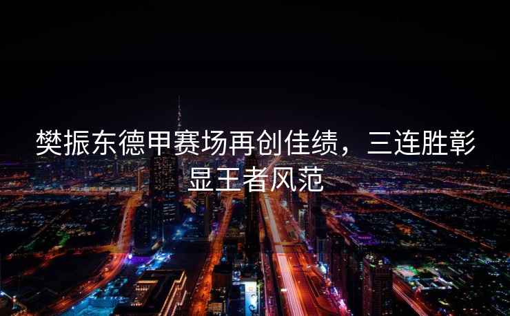 樊振東德甲賽場再創佳績，三連勝彰顯王者風范