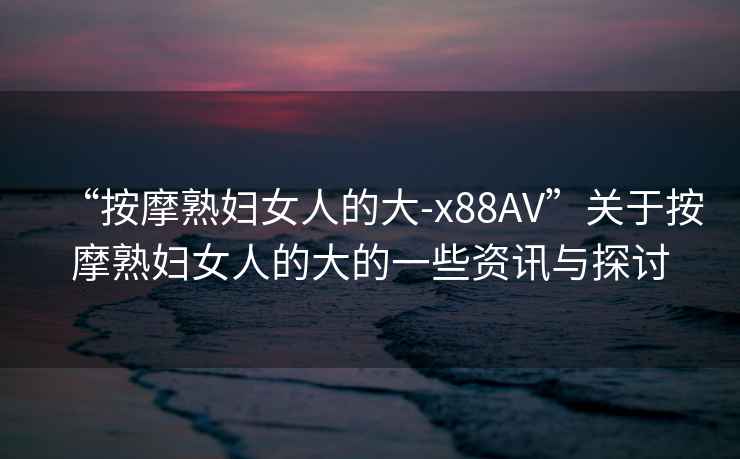 “按摩熟婦女人的大-x88AV”關(guān)于按摩熟婦女人的大的一些資訊與探討