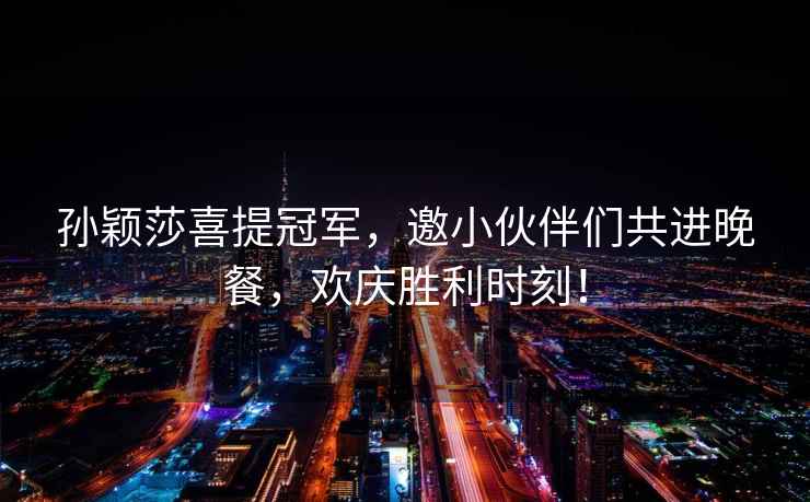 孫穎莎喜提冠軍，邀小伙伴們共進(jìn)晚餐，歡慶勝利時(shí)刻！