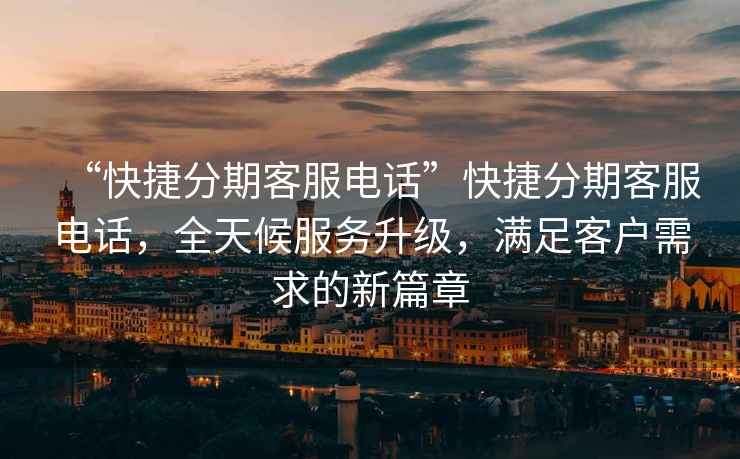 “快捷分期客服電話”快捷分期客服電話，全天候服務升級，滿足客戶需求的新篇章