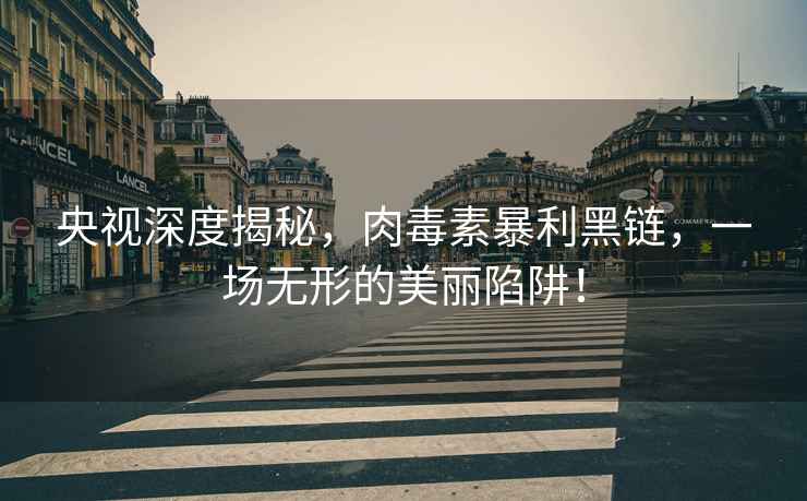 央視深度揭秘，肉毒素暴利黑鏈，一場無形的美麗陷阱！