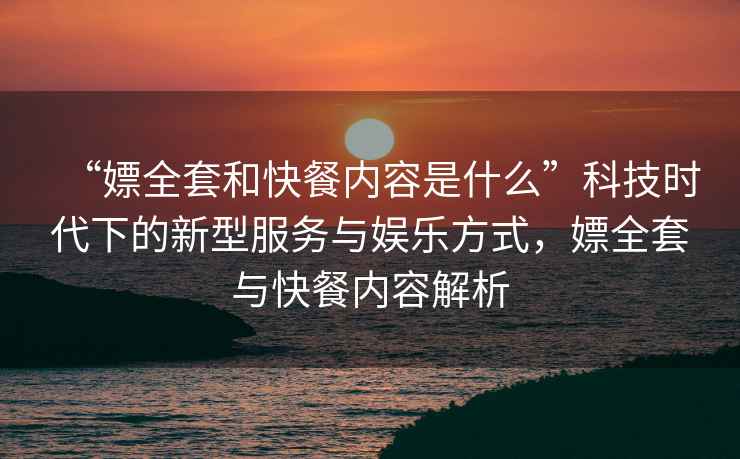 “嫖全套和快餐內容是什么”科技時代下的新型服務與娛樂方式，嫖全套與快餐內容解析