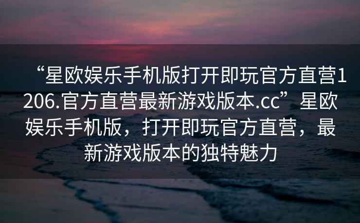 “星歐娛樂手機版打開即玩官方直營1206.官方直營最新游戲版本.cc”星歐娛樂手機版，打開即玩官方直營，最新游戲版本的獨特魅力