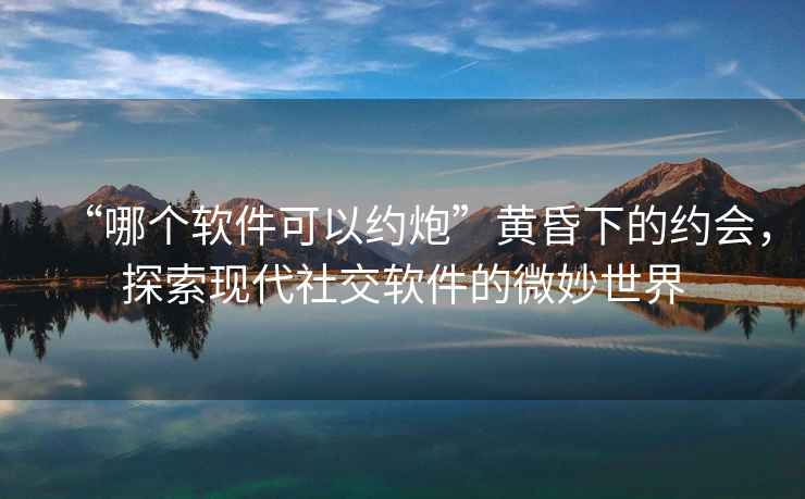 “哪個(gè)軟件可以約炮”黃昏下的約會(huì)，探索現(xiàn)代社交軟件的微妙世界