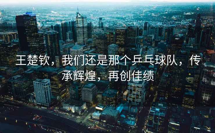 王楚欽，我們還是那個乒乓球隊，傳承輝煌，再創佳績