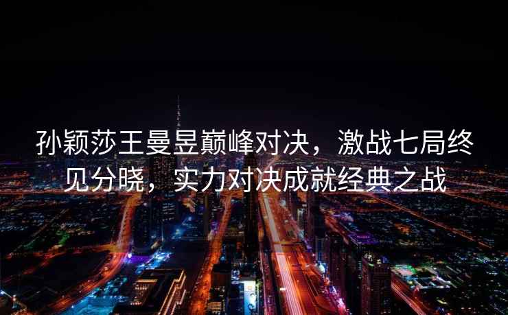 孫穎莎王曼昱巔峰對決，激戰七局終見分曉，實力對決成就經典之戰