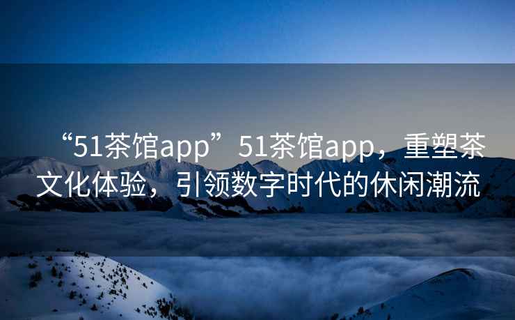 “51茶館app”51茶館app，重塑茶文化體驗，引領(lǐng)數(shù)字時代的休閑潮流