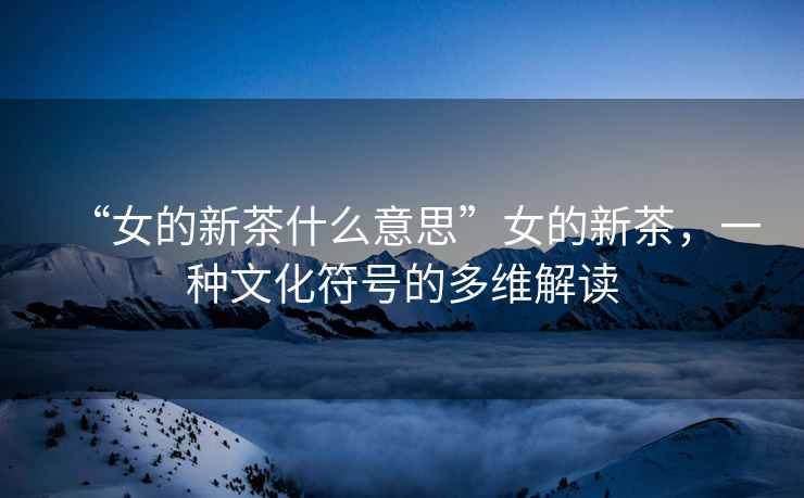 “女的新茶什么意思”女的新茶，一種文化符號的多維解讀