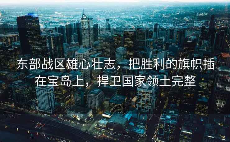 東部戰區雄心壯志，把勝利的旗幟插在寶島上，捍衛國家領土完整