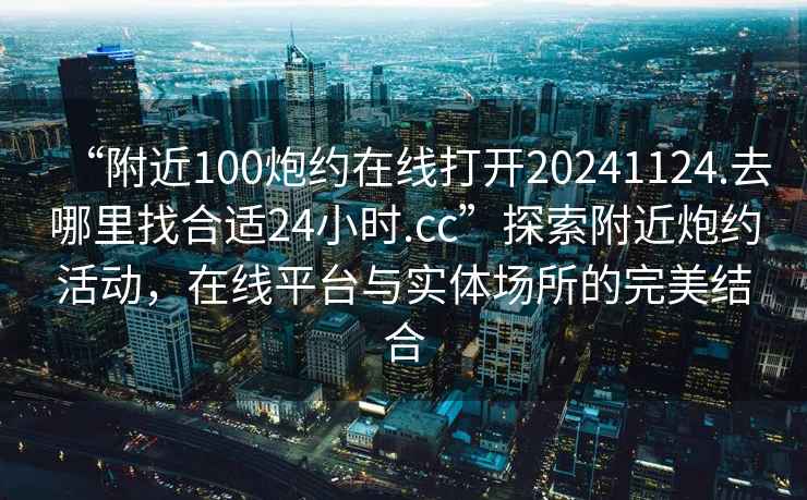 “附近100炮約在線打開20241124.去哪里找合適24小時.cc”探索附近炮約活動，在線平臺與實體場所的完美結合
