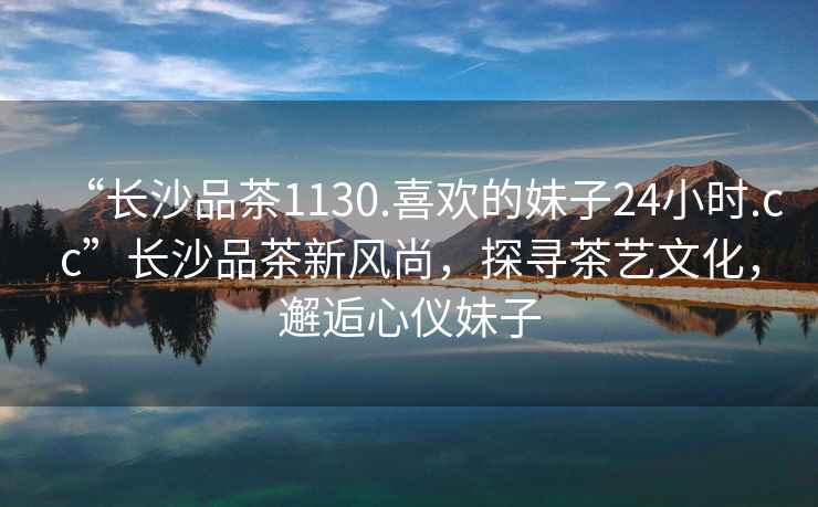 “長沙品茶1130.喜歡的妹子24小時.cc”長沙品茶新風尚，探尋茶藝文化，邂逅心儀妹子