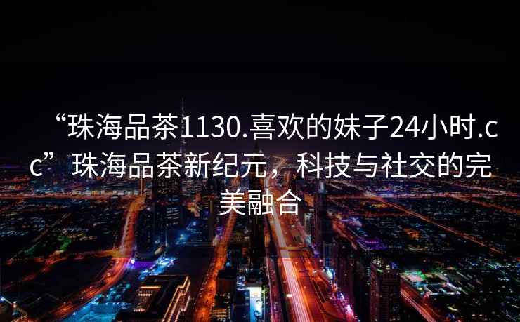 “珠海品茶1130.喜歡的妹子24小時.cc”珠海品茶新紀元，科技與社交的完美融合
