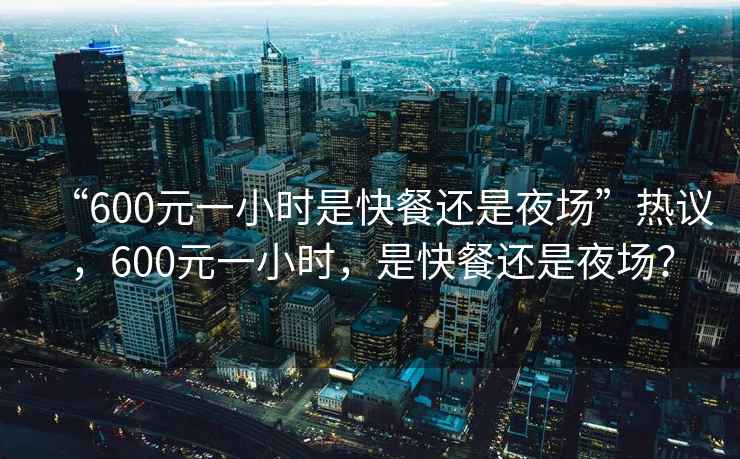 “600元一小時是快餐還是夜場”熱議，600元一小時，是快餐還是夜場？