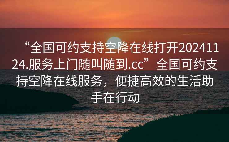“全國可約支持空降在線打開20241124.服務(wù)上門隨叫隨到.cc”全國可約支持空降在線服務(wù)，便捷高效的生活助手在行動(dòng)