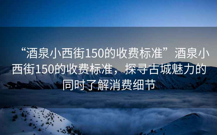 “酒泉小西街150的收費標準”酒泉小西街150的收費標準，探尋古城魅力的同時了解消費細節