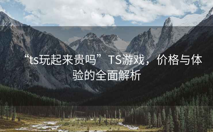 “ts玩起來貴嗎”TS游戲，價格與體驗的全面解析