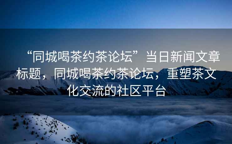 “同城喝茶約茶論壇”當日新聞文章標題，同城喝茶約茶論壇，重塑茶文化交流的社區平臺