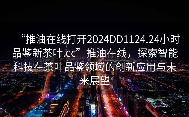 “推油在線打開2024DD1124.24小時品鑒新茶葉.cc”推油在線，探索智能科技在茶葉品鑒領域的創新應用與未來展望