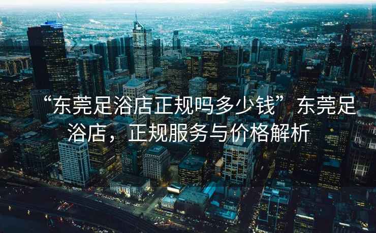 “東莞足浴店正規嗎多少錢”東莞足浴店，正規服務與價格解析