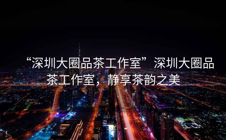 “深圳大圈品茶工作室”深圳大圈品茶工作室，靜享茶韻之美