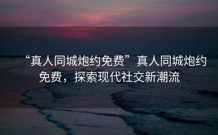 “真人同城炮約免費(fèi)”真人同城炮約免費(fèi)，探索現(xiàn)代社交新潮流
