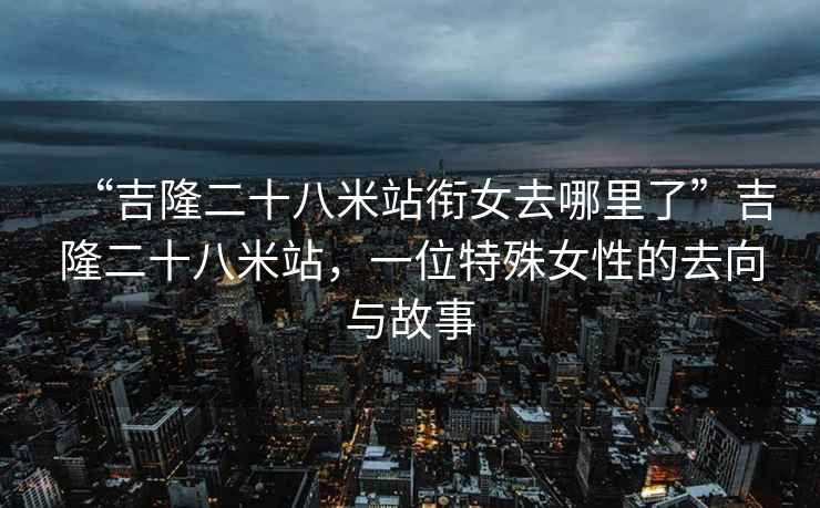 “吉隆二十八米站銜女去哪里了”吉隆二十八米站，一位特殊女性的去向與故事