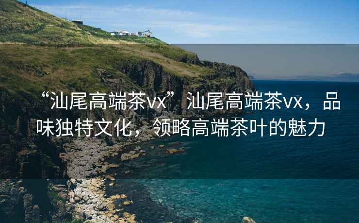 “汕尾高端茶vx”汕尾高端茶vx，品味獨特文化，領略高端茶葉的魅力