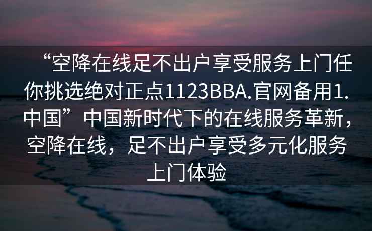 “空降在線足不出戶享受服務上門任你挑選絕對正點1123BBA.官網備用1.中國”中國新時代下的在線服務革新，空降在線，足不出戶享受多元化服務上門體驗