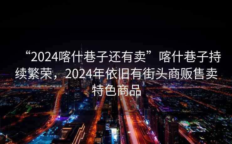 “2024喀什巷子還有賣”喀什巷子持續(xù)繁榮，2024年依舊有街頭商販?zhǔn)圪u特色商品
