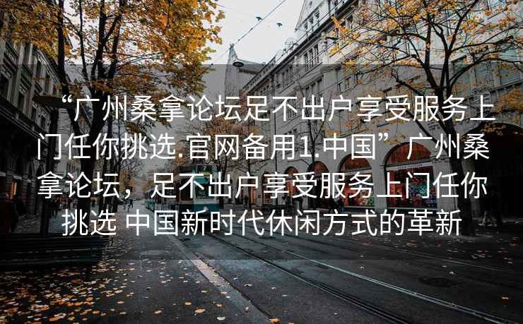 “廣州桑拿論壇足不出戶享受服務(wù)上門任你挑選.官網(wǎng)備用1.中國(guó)”廣州桑拿論壇，足不出戶享受服務(wù)上門任你挑選 中國(guó)新時(shí)代休閑方式的革新