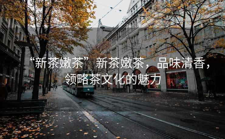 “新茶嫩茶”新茶嫩茶，品味清香，領略茶文化的魅力