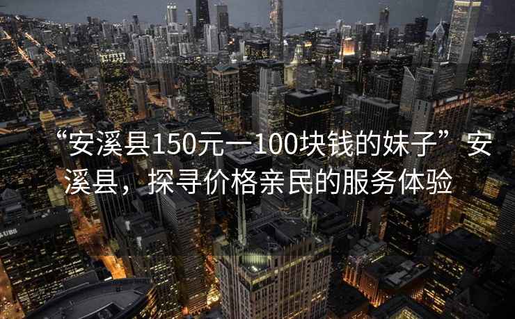 “安溪縣150元一100塊錢的妹子”安溪縣，探尋價(jià)格親民的服務(wù)體驗(yàn)