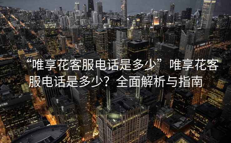 “唯享花客服電話是多少”唯享花客服電話是多少？全面解析與指南