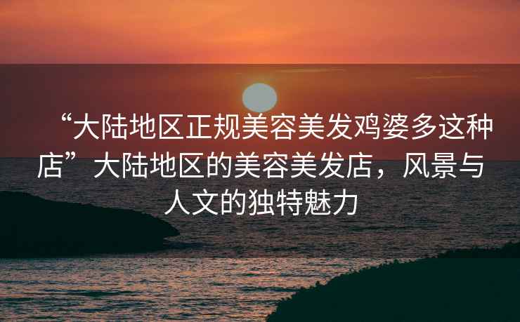 “大陸地區(qū)正規(guī)美容美發(fā)雞婆多這種店”大陸地區(qū)的美容美發(fā)店，風(fēng)景與人文的獨(dú)特魅力