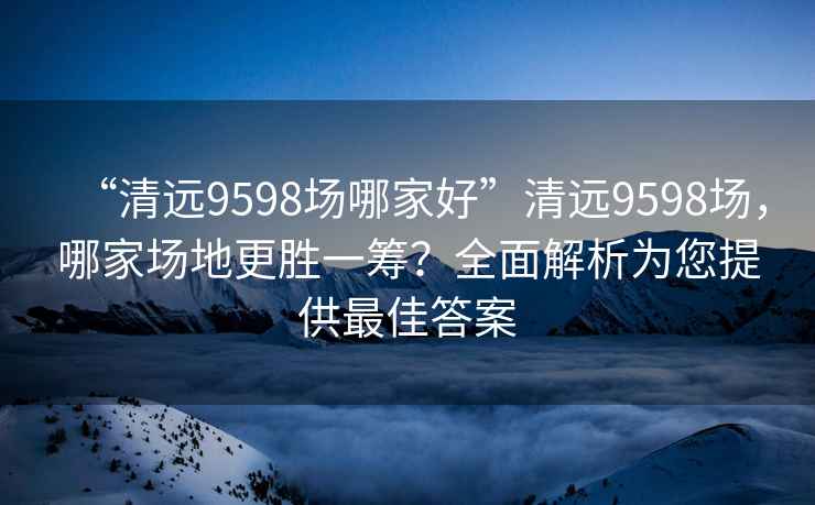 “清遠9598場哪家好”清遠9598場，哪家場地更勝一籌？全面解析為您提供最佳答案