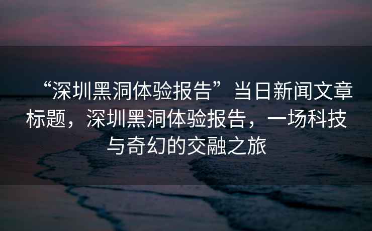 “深圳黑洞體驗(yàn)報(bào)告”當(dāng)日新聞文章標(biāo)題，深圳黑洞體驗(yàn)報(bào)告，一場科技與奇幻的交融之旅