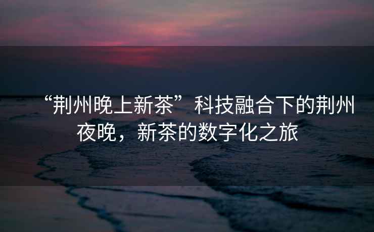 “荊州晚上新茶”科技融合下的荊州夜晚，新茶的數字化之旅
