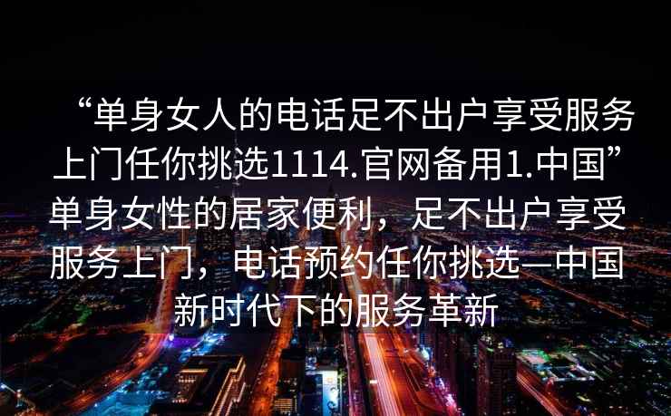 “單身女人的電話足不出戶享受服務(wù)上門(mén)任你挑選1114.官網(wǎng)備用1.中國(guó)”單身女性的居家便利，足不出戶享受服務(wù)上門(mén)，電話預(yù)約任你挑選—中國(guó)新時(shí)代下的服務(wù)革新