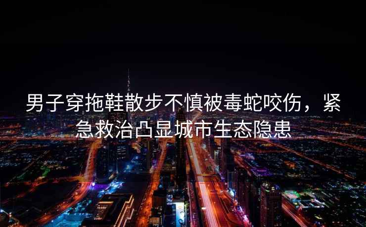 男子穿拖鞋散步不慎被毒蛇咬傷，緊急救治凸顯城市生態隱患