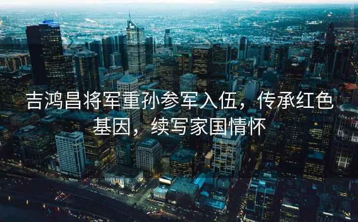 吉鴻昌將軍重孫參軍入伍，傳承紅色基因，續寫家國情懷