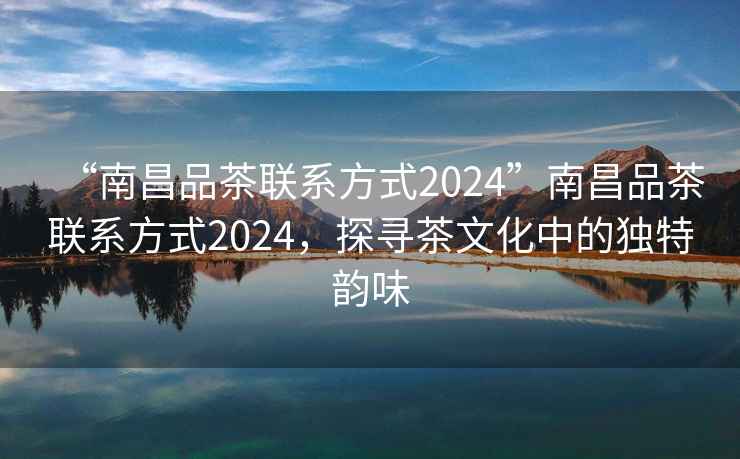 “南昌品茶聯(lián)系方式2024”南昌品茶聯(lián)系方式2024，探尋茶文化中的獨特韻味