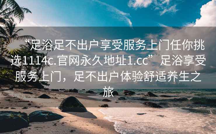 “足浴足不出戶享受服務(wù)上門任你挑選1114c.官網(wǎng)永久地址1.cc”足浴享受服務(wù)上門，足不出戶體驗舒適養(yǎng)生之旅