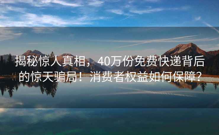 揭秘驚人真相，40萬份免費快遞背后的驚天騙局！消費者權益如何保障？