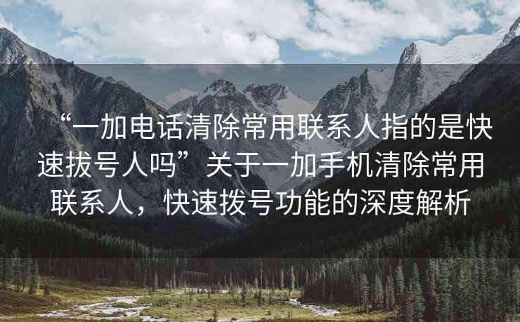 “一加電話清除常用聯系人指的是快速拔號人嗎”關于一加手機清除常用聯系人，快速撥號功能的深度解析