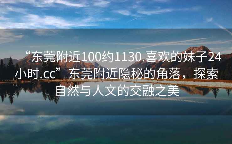 “東莞附近100約1130.喜歡的妹子24小時.cc”東莞附近隱秘的角落，探索自然與人文的交融之美