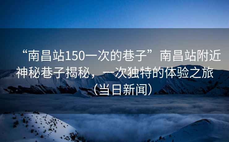 “南昌站150一次的巷子”南昌站附近神秘巷子揭秘，一次獨(dú)特的體驗(yàn)之旅（當(dāng)日新聞）